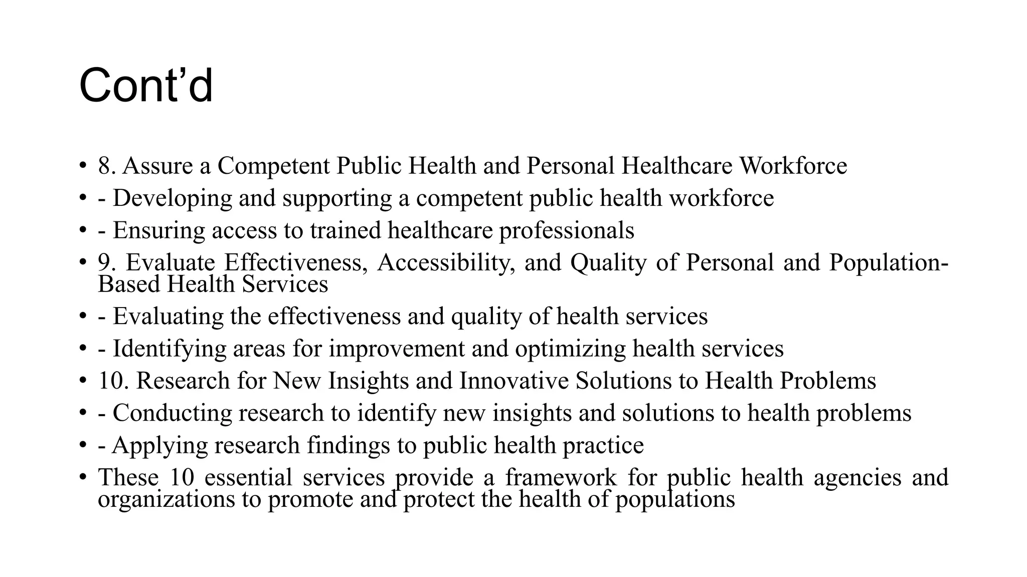 Cont’d
• 8. Assure a Competent Public Health and Personal Healthcare Workforce
• - Developing and supporting a competent public health workforce
• - Ensuring access to trained healthcare professionals
• 9. Evaluate Effectiveness, Accessibility, and Quality of Personal and Population-
Based Health Services
• - Evaluating the effectiveness and quality of health services
• - Identifying areas for improvement and optimizing health services
• 10. Research for New Insights and Innovative Solutions to Health Problems
• - Conducting research to identify new insights and solutions to health problems
• - Applying research findings to public health practice
• These 10 essential services provide a framework for public health agencies and
organizations to promote and protect the health of populations
 