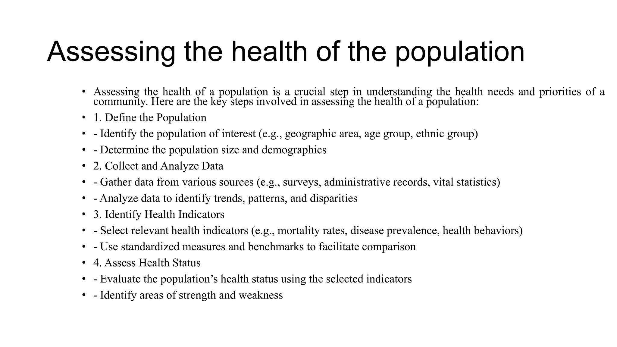 Assessing the health of the population
• Assessing the health of a population is a crucial step in understanding the health needs and priorities of a
community. Here are the key steps involved in assessing the health of a population:
• 1. Define the Population
• - Identify the population of interest (e.g., geographic area, age group, ethnic group)
• - Determine the population size and demographics
• 2. Collect and Analyze Data
• - Gather data from various sources (e.g., surveys, administrative records, vital statistics)
• - Analyze data to identify trends, patterns, and disparities
• 3. Identify Health Indicators
• - Select relevant health indicators (e.g., mortality rates, disease prevalence, health behaviors)
• - Use standardized measures and benchmarks to facilitate comparison
• 4. Assess Health Status
• - Evaluate the population’s health status using the selected indicators
• - Identify areas of strength and weakness
 