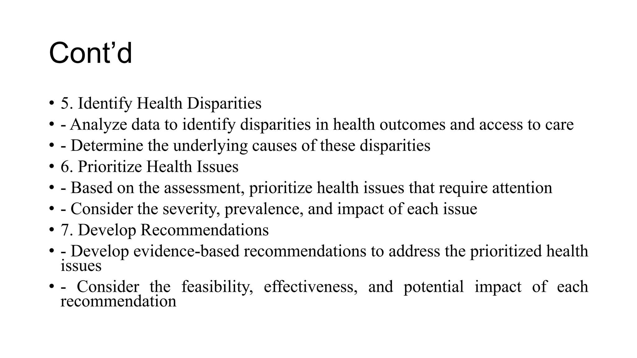 Cont’d
• 5. Identify Health Disparities
• - Analyze data to identify disparities in health outcomes and access to care
• - Determine the underlying causes of these disparities
• 6. Prioritize Health Issues
• - Based on the assessment, prioritize health issues that require attention
• - Consider the severity, prevalence, and impact of each issue
• 7. Develop Recommendations
• - Develop evidence-based recommendations to address the prioritized health
issues
• - Consider the feasibility, effectiveness, and potential impact of each
recommendation
 