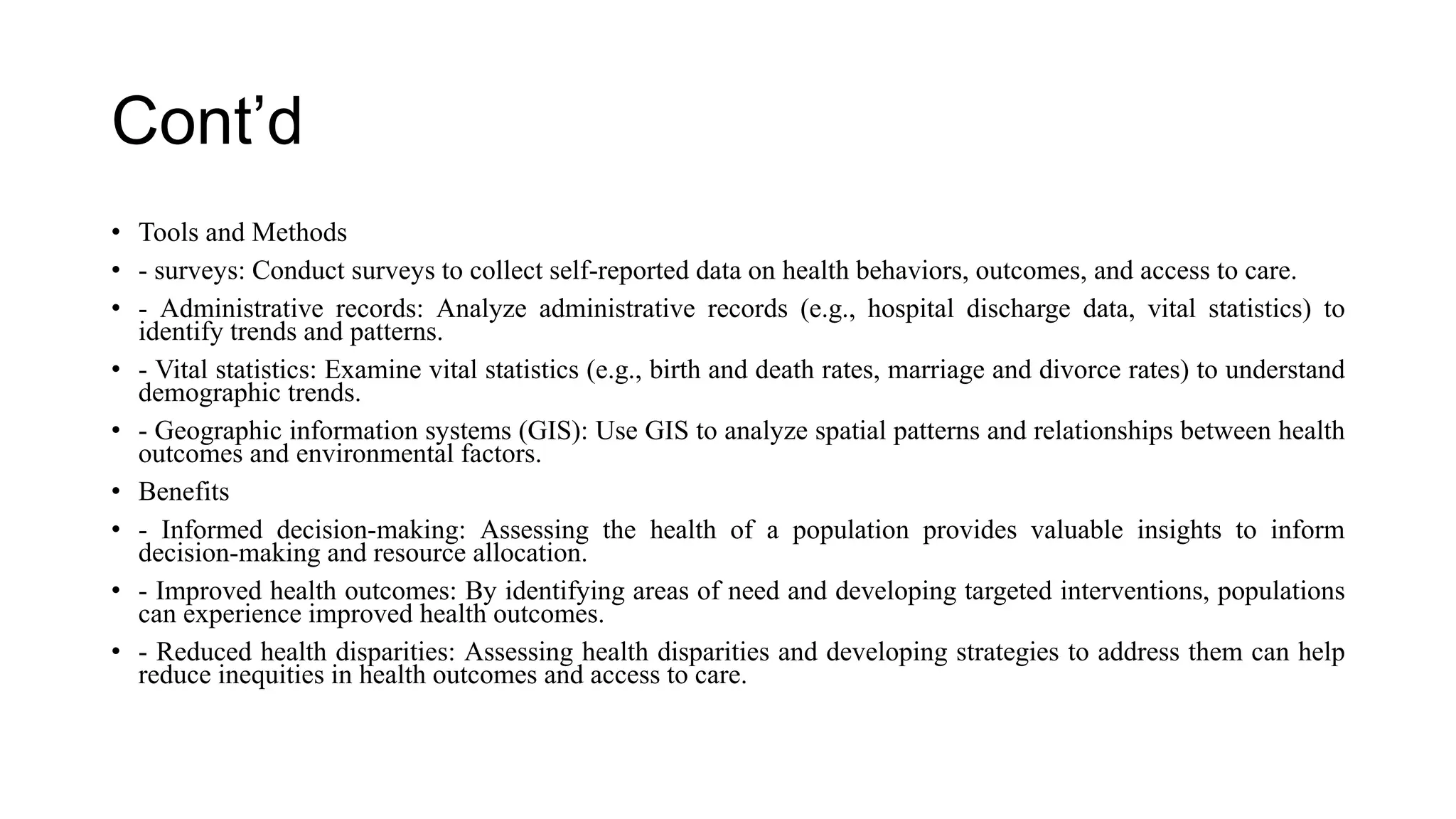 Cont’d
• Tools and Methods
• - surveys: Conduct surveys to collect self-reported data on health behaviors, outcomes, and access to care.
• - Administrative records: Analyze administrative records (e.g., hospital discharge data, vital statistics) to
identify trends and patterns.
• - Vital statistics: Examine vital statistics (e.g., birth and death rates, marriage and divorce rates) to understand
demographic trends.
• - Geographic information systems (GIS): Use GIS to analyze spatial patterns and relationships between health
outcomes and environmental factors.
• Benefits
• - Informed decision-making: Assessing the health of a population provides valuable insights to inform
decision-making and resource allocation.
• - Improved health outcomes: By identifying areas of need and developing targeted interventions, populations
can experience improved health outcomes.
• - Reduced health disparities: Assessing health disparities and developing strategies to address them can help
reduce inequities in health outcomes and access to care.
 