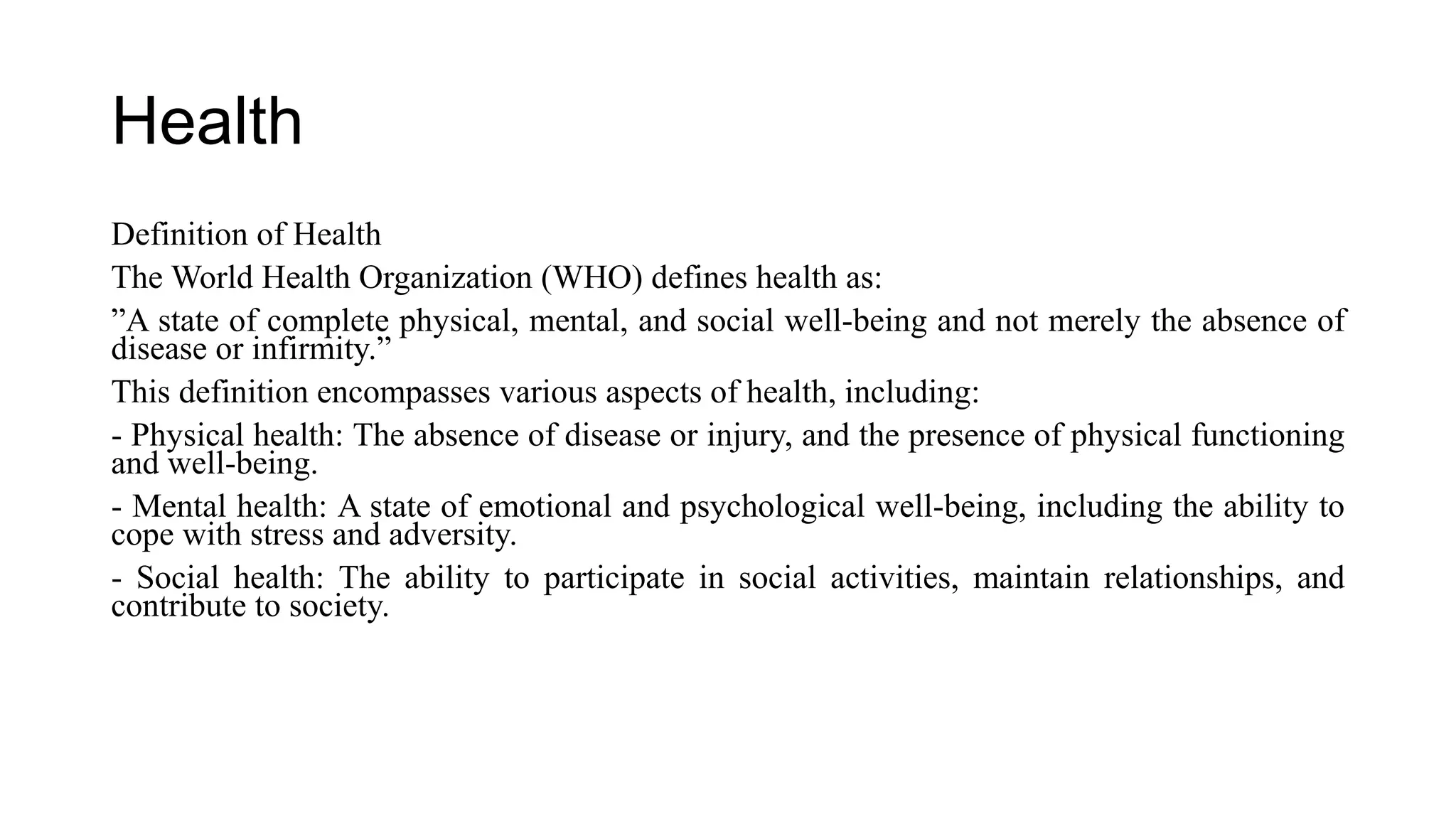 Health
Definition of Health
The World Health Organization (WHO) defines health as:
”A state of complete physical, mental, and social well-being and not merely the absence of
disease or infirmity.”
This definition encompasses various aspects of health, including:
- Physical health: The absence of disease or injury, and the presence of physical functioning
and well-being.
- Mental health: A state of emotional and psychological well-being, including the ability to
cope with stress and adversity.
- Social health: The ability to participate in social activities, maintain relationships, and
contribute to society.
 