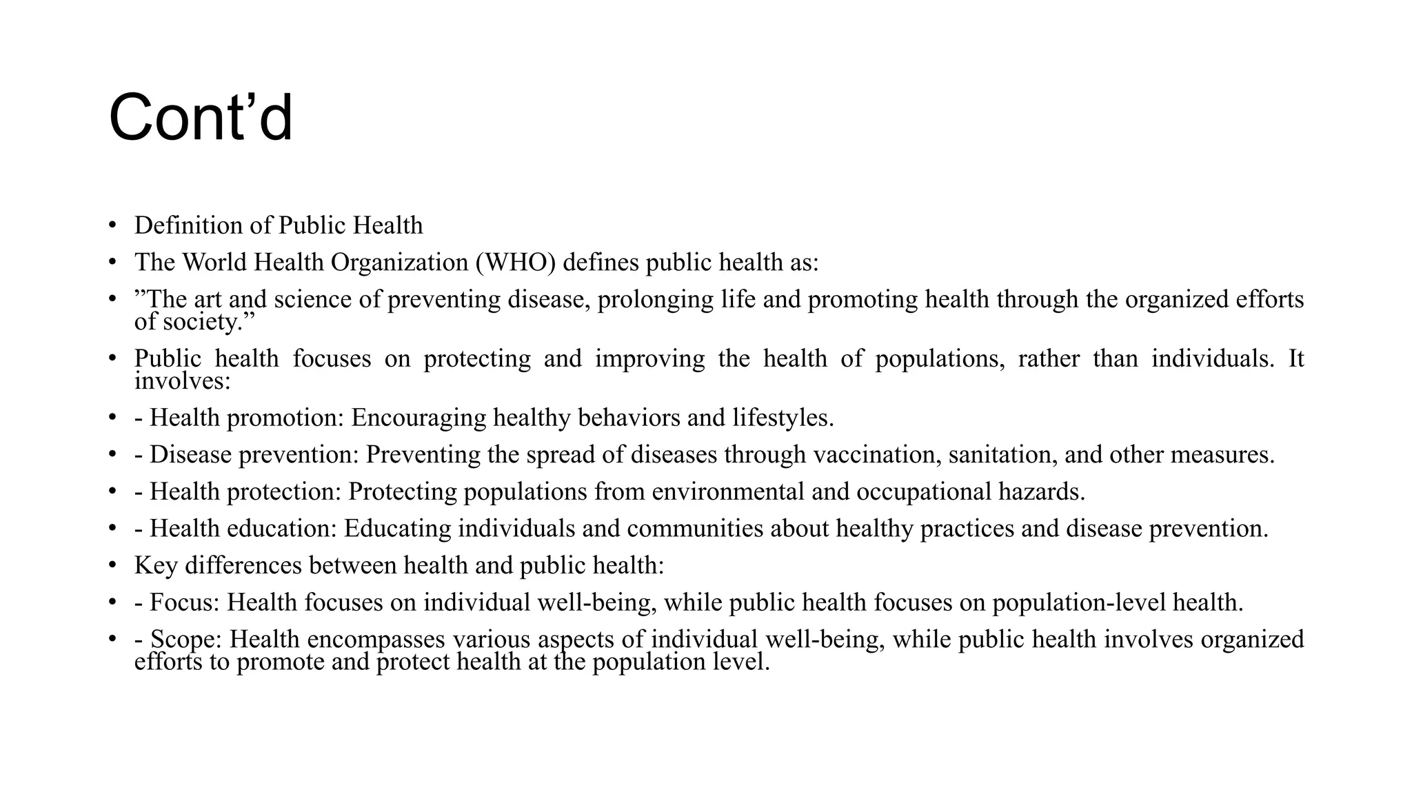 Cont’d
• Definition of Public Health
• The World Health Organization (WHO) defines public health as:
• ”The art and science of preventing disease, prolonging life and promoting health through the organized efforts
of society.”
• Public health focuses on protecting and improving the health of populations, rather than individuals. It
involves:
• - Health promotion: Encouraging healthy behaviors and lifestyles.
• - Disease prevention: Preventing the spread of diseases through vaccination, sanitation, and other measures.
• - Health protection: Protecting populations from environmental and occupational hazards.
• - Health education: Educating individuals and communities about healthy practices and disease prevention.
• Key differences between health and public health:
• - Focus: Health focuses on individual well-being, while public health focuses on population-level health.
• - Scope: Health encompasses various aspects of individual well-being, while public health involves organized
efforts to promote and protect health at the population level.
 