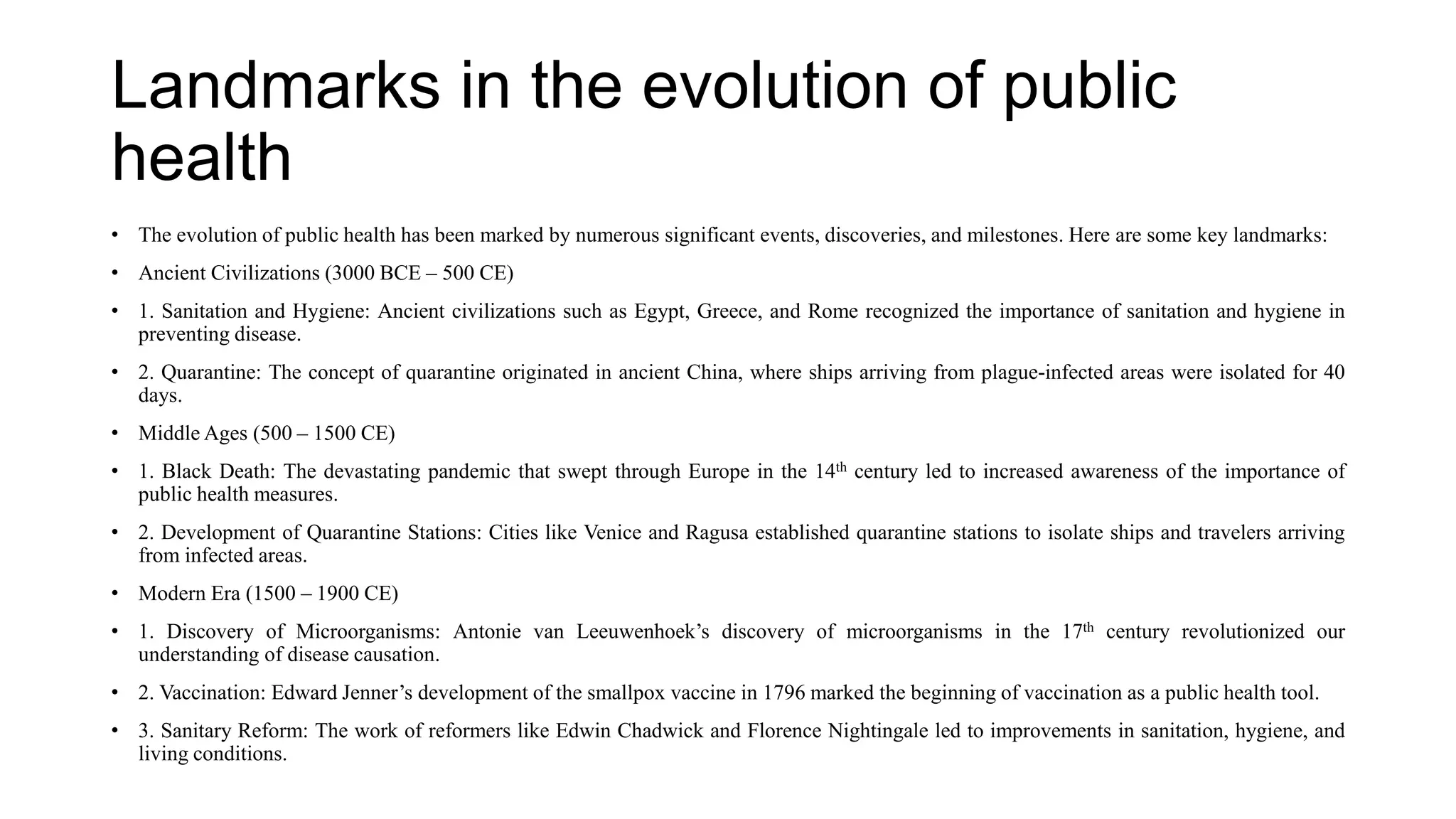 Landmarks in the evolution of public
health
• The evolution of public health has been marked by numerous significant events, discoveries, and milestones. Here are some key landmarks:
• Ancient Civilizations (3000 BCE – 500 CE)
• 1. Sanitation and Hygiene: Ancient civilizations such as Egypt, Greece, and Rome recognized the importance of sanitation and hygiene in
preventing disease.
• 2. Quarantine: The concept of quarantine originated in ancient China, where ships arriving from plague-infected areas were isolated for 40
days.
• Middle Ages (500 – 1500 CE)
• 1. Black Death: The devastating pandemic that swept through Europe in the 14th century led to increased awareness of the importance of
public health measures.
• 2. Development of Quarantine Stations: Cities like Venice and Ragusa established quarantine stations to isolate ships and travelers arriving
from infected areas.
• Modern Era (1500 – 1900 CE)
• 1. Discovery of Microorganisms: Antonie van Leeuwenhoek’s discovery of microorganisms in the 17th century revolutionized our
understanding of disease causation.
• 2. Vaccination: Edward Jenner’s development of the smallpox vaccine in 1796 marked the beginning of vaccination as a public health tool.
• 3. Sanitary Reform: The work of reformers like Edwin Chadwick and Florence Nightingale led to improvements in sanitation, hygiene, and
living conditions.
 