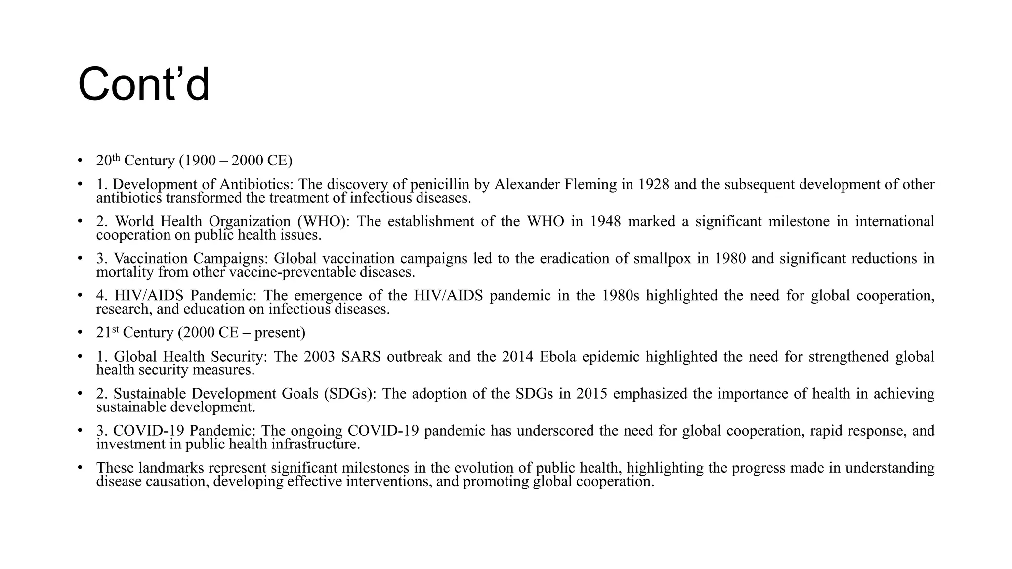 Cont’d
• 20th Century (1900 – 2000 CE)
• 1. Development of Antibiotics: The discovery of penicillin by Alexander Fleming in 1928 and the subsequent development of other
antibiotics transformed the treatment of infectious diseases.
• 2. World Health Organization (WHO): The establishment of the WHO in 1948 marked a significant milestone in international
cooperation on public health issues.
• 3. Vaccination Campaigns: Global vaccination campaigns led to the eradication of smallpox in 1980 and significant reductions in
mortality from other vaccine-preventable diseases.
• 4. HIV/AIDS Pandemic: The emergence of the HIV/AIDS pandemic in the 1980s highlighted the need for global cooperation,
research, and education on infectious diseases.
• 21st Century (2000 CE – present)
• 1. Global Health Security: The 2003 SARS outbreak and the 2014 Ebola epidemic highlighted the need for strengthened global
health security measures.
• 2. Sustainable Development Goals (SDGs): The adoption of the SDGs in 2015 emphasized the importance of health in achieving
sustainable development.
• 3. COVID-19 Pandemic: The ongoing COVID-19 pandemic has underscored the need for global cooperation, rapid response, and
investment in public health infrastructure.
• These landmarks represent significant milestones in the evolution of public health, highlighting the progress made in understanding
disease causation, developing effective interventions, and promoting global cooperation.
 