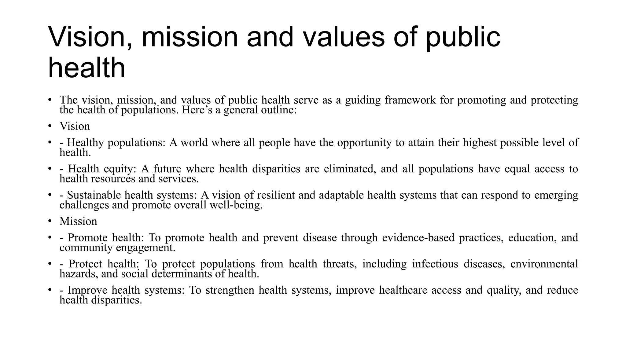 Vision, mission and values of public
health
• The vision, mission, and values of public health serve as a guiding framework for promoting and protecting
the health of populations. Here’s a general outline:
• Vision
• - Healthy populations: A world where all people have the opportunity to attain their highest possible level of
health.
• - Health equity: A future where health disparities are eliminated, and all populations have equal access to
health resources and services.
• - Sustainable health systems: A vision of resilient and adaptable health systems that can respond to emerging
challenges and promote overall well-being.
• Mission
• - Promote health: To promote health and prevent disease through evidence-based practices, education, and
community engagement.
• - Protect health: To protect populations from health threats, including infectious diseases, environmental
hazards, and social determinants of health.
• - Improve health systems: To strengthen health systems, improve healthcare access and quality, and reduce
health disparities.
 