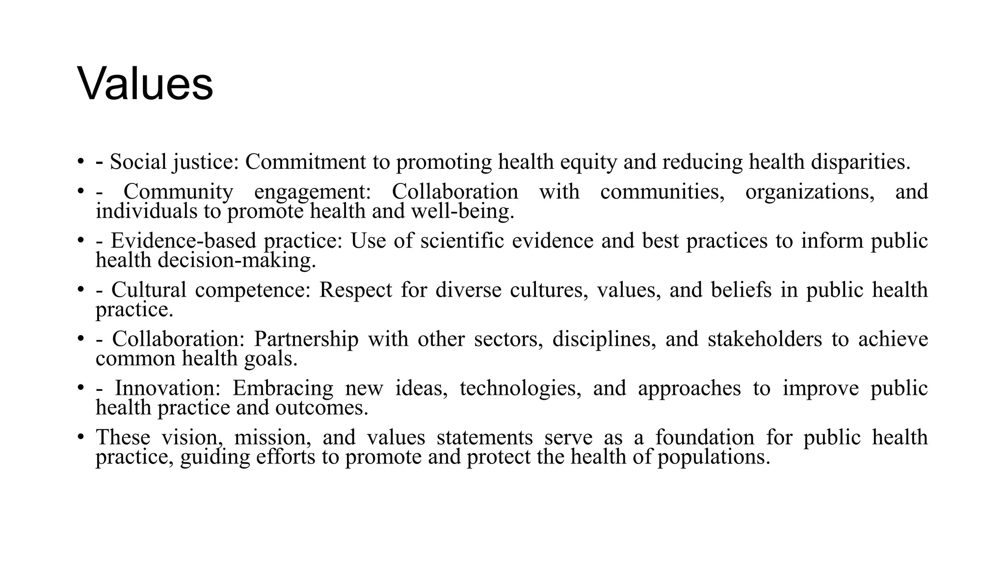 Values
• - Social justice: Commitment to promoting health equity and reducing health disparities.
• - Community engagement: Collaboration with communities, organizations, and
individuals to promote health and well-being.
• - Evidence-based practice: Use of scientific evidence and best practices to inform public
health decision-making.
• - Cultural competence: Respect for diverse cultures, values, and beliefs in public health
practice.
• - Collaboration: Partnership with other sectors, disciplines, and stakeholders to achieve
common health goals.
• - Innovation: Embracing new ideas, technologies, and approaches to improve public
health practice and outcomes.
• These vision, mission, and values statements serve as a foundation for public health
practice, guiding efforts to promote and protect the health of populations.
 