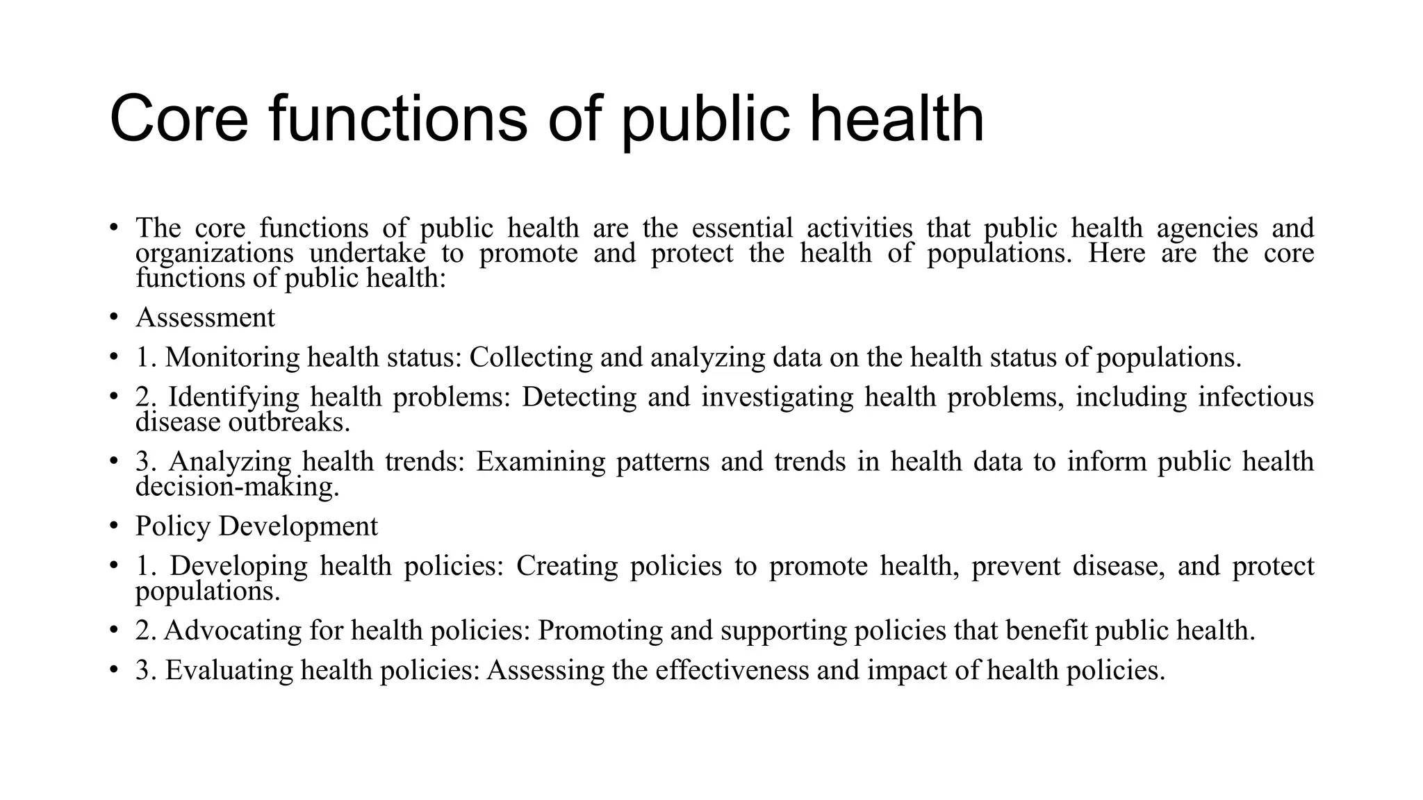 Core functions of public health
• The core functions of public health are the essential activities that public health agencies and
organizations undertake to promote and protect the health of populations. Here are the core
functions of public health:
• Assessment
• 1. Monitoring health status: Collecting and analyzing data on the health status of populations.
• 2. Identifying health problems: Detecting and investigating health problems, including infectious
disease outbreaks.
• 3. Analyzing health trends: Examining patterns and trends in health data to inform public health
decision-making.
• Policy Development
• 1. Developing health policies: Creating policies to promote health, prevent disease, and protect
populations.
• 2. Advocating for health policies: Promoting and supporting policies that benefit public health.
• 3. Evaluating health policies: Assessing the effectiveness and impact of health policies.
 