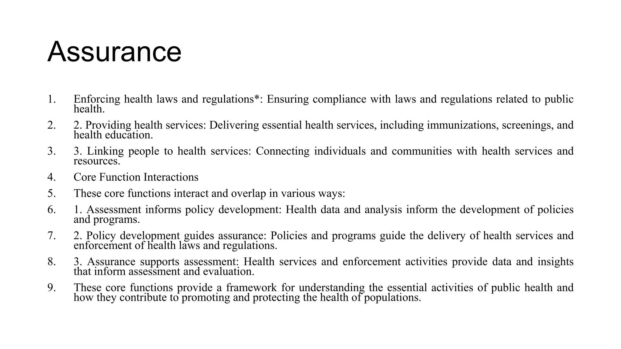 Assurance
1. Enforcing health laws and regulations*: Ensuring compliance with laws and regulations related to public
health.
2. 2. Providing health services: Delivering essential health services, including immunizations, screenings, and
health education.
3. 3. Linking people to health services: Connecting individuals and communities with health services and
resources.
4. Core Function Interactions
5. These core functions interact and overlap in various ways:
6. 1. Assessment informs policy development: Health data and analysis inform the development of policies
and programs.
7. 2. Policy development guides assurance: Policies and programs guide the delivery of health services and
enforcement of health laws and regulations.
8. 3. Assurance supports assessment: Health services and enforcement activities provide data and insights
that inform assessment and evaluation.
9. These core functions provide a framework for understanding the essential activities of public health and
how they contribute to promoting and protecting the health of populations.
 