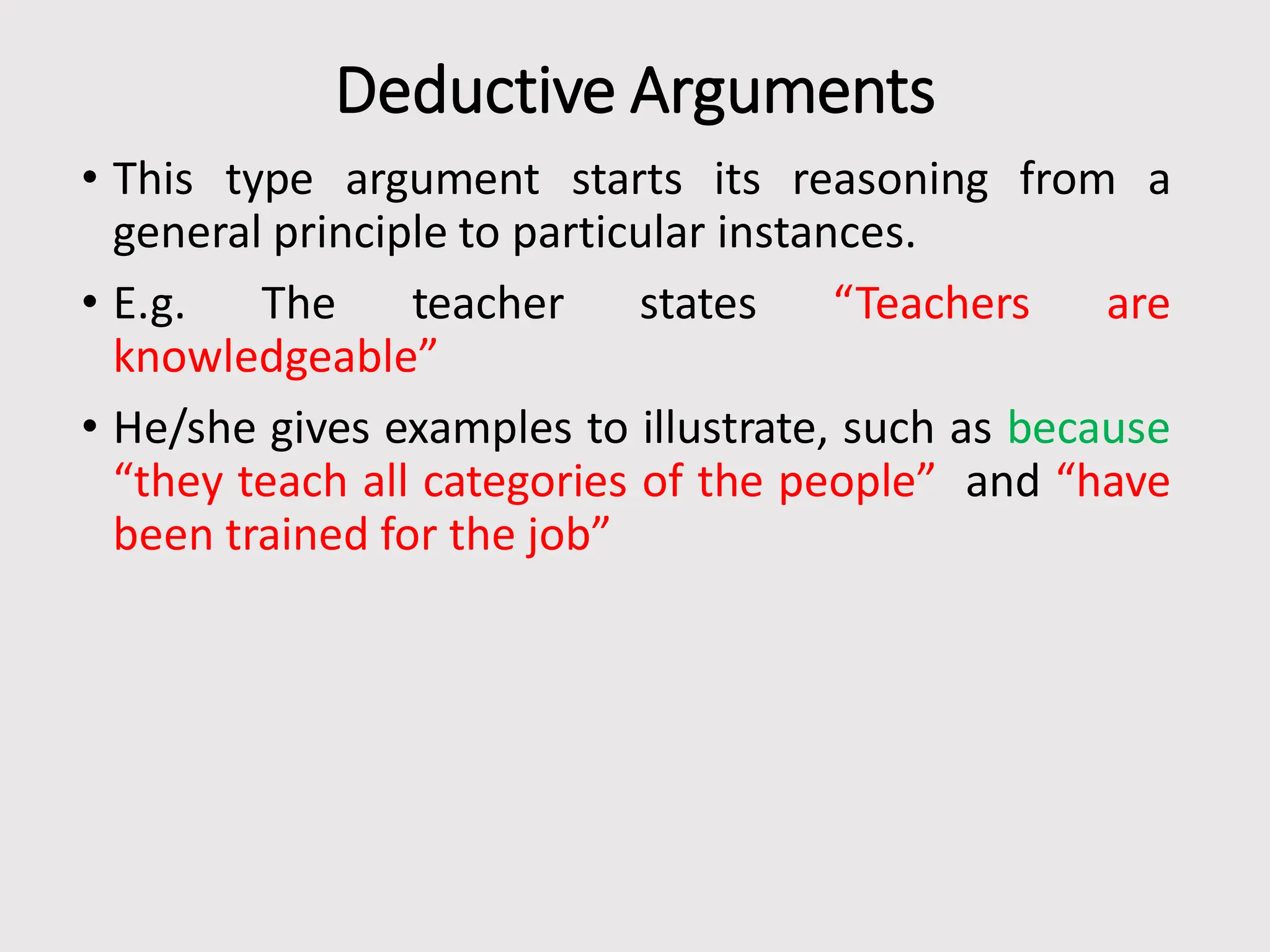 Deductive Arguments
• This type argument starts its reasoning from a
general principle to particular instances.
• E.g. The teacher states “Teachers are
knowledgeable”
• He/she gives examples to illustrate, such as because
“they teach all categories of the people” and “have
been trained for the job”
 