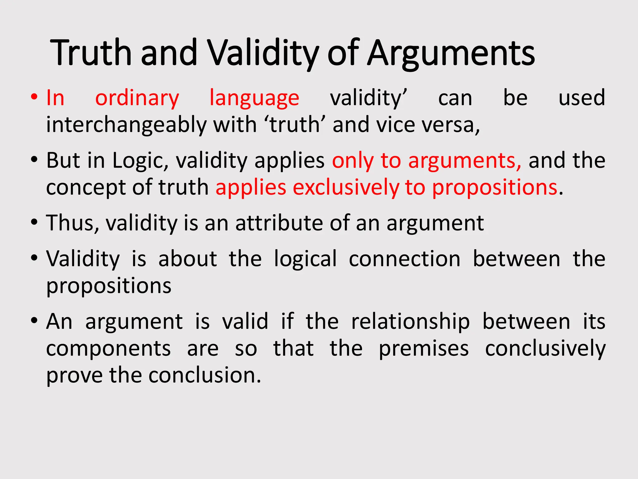 Truth and Validity of Arguments
• In ordinary language validity’ can be used
interchangeably with ‘truth’ and vice versa,
• But in Logic, validity applies only to arguments, and the
concept of truth applies exclusively to propositions.
• Thus, validity is an attribute of an argument
• Validity is about the logical connection between the
propositions
• An argument is valid if the relationship between its
components are so that the premises conclusively
prove the conclusion.
 