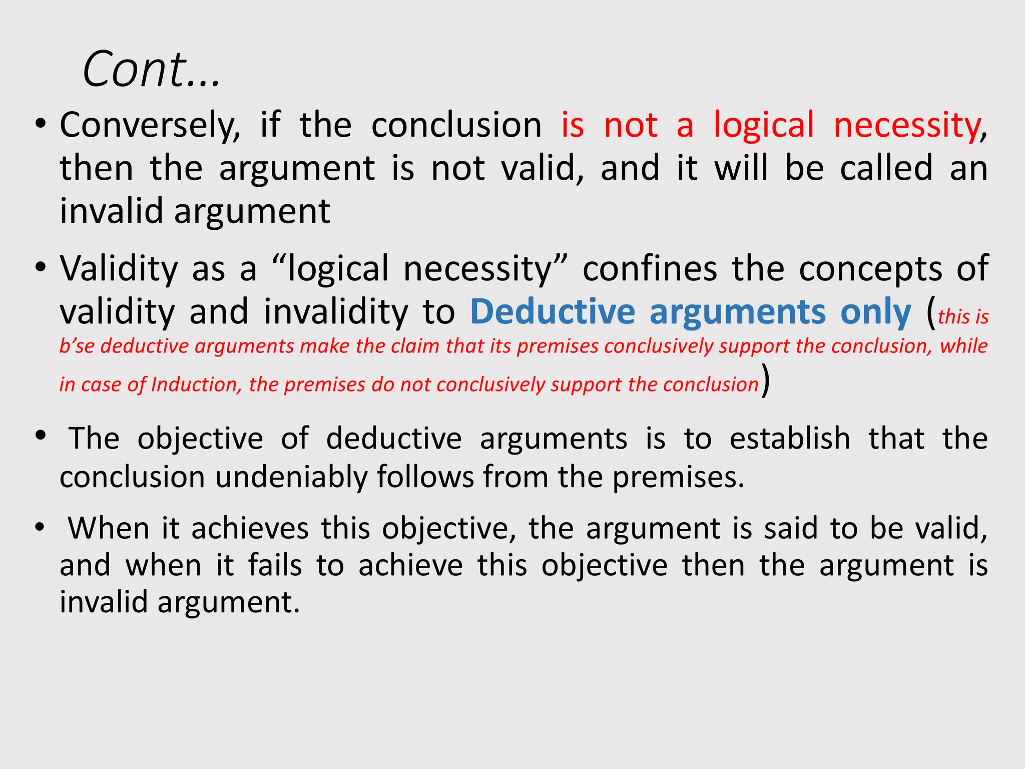 Cont…
• Conversely, if the conclusion is not a logical necessity,
then the argument is not valid, and it will be called an
invalid argument
• Validity as a “logical necessity” confines the concepts of
validity and invalidity to Deductive arguments only (this is
b’se deductive arguments make the claim that its premises conclusively support the conclusion, while
in case of Induction, the premises do not conclusively support the conclusion)
• The objective of deductive arguments is to establish that the
conclusion undeniably follows from the premises.
• When it achieves this objective, the argument is said to be valid,
and when it fails to achieve this objective then the argument is
invalid argument.
 