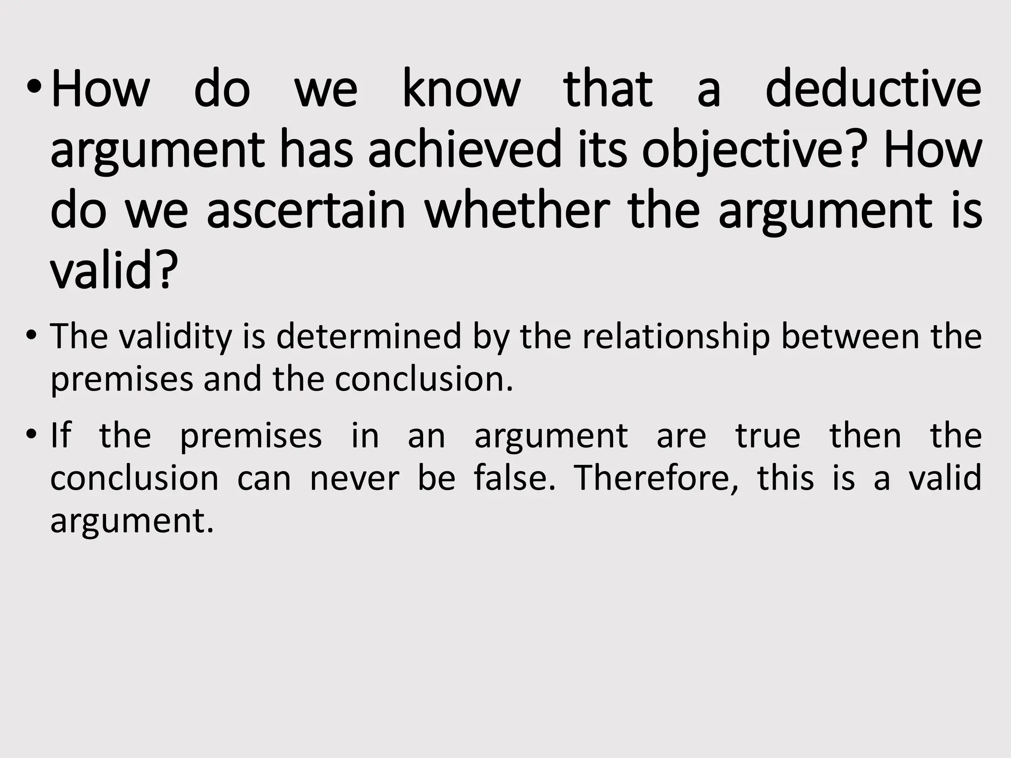 •How do we know that a deductive
argument has achieved its objective? How
do we ascertain whether the argument is
valid?
• The validity is determined by the relationship between the
premises and the conclusion.
• If the premises in an argument are true then the
conclusion can never be false. Therefore, this is a valid
argument.
 