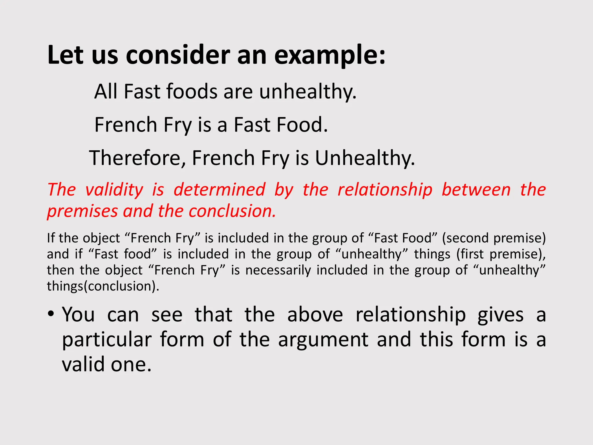 Let us consider an example:
All Fast foods are unhealthy.
French Fry is a Fast Food.
Therefore, French Fry is Unhealthy.
The validity is determined by the relationship between the
premises and the conclusion.
If the object “French Fry” is included in the group of “Fast Food” (second premise)
and if “Fast food” is included in the group of “unhealthy” things (first premise),
then the object “French Fry” is necessarily included in the group of “unhealthy”
things(conclusion).
• You can see that the above relationship gives a
particular form of the argument and this form is a
valid one.
 