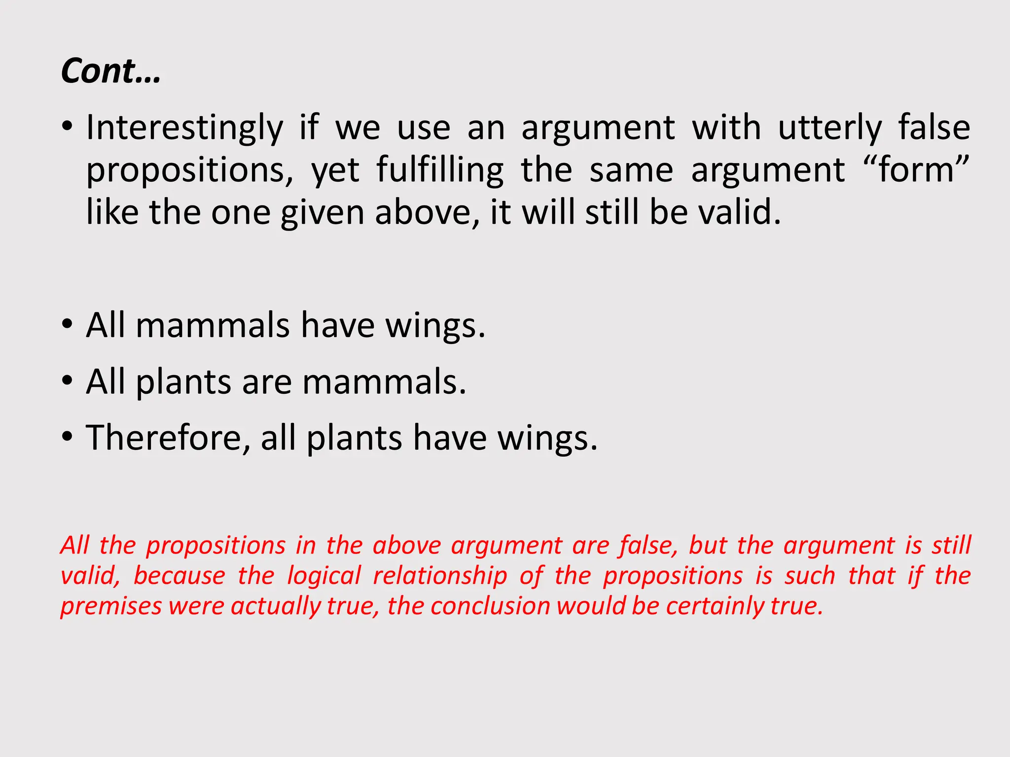 Cont…
• Interestingly if we use an argument with utterly false
propositions, yet fulfilling the same argument “form”
like the one given above, it will still be valid.
• All mammals have wings.
• All plants are mammals.
• Therefore, all plants have wings.
All the propositions in the above argument are false, but the argument is still
valid, because the logical relationship of the propositions is such that if the
premises were actually true, the conclusion would be certainly true.
 