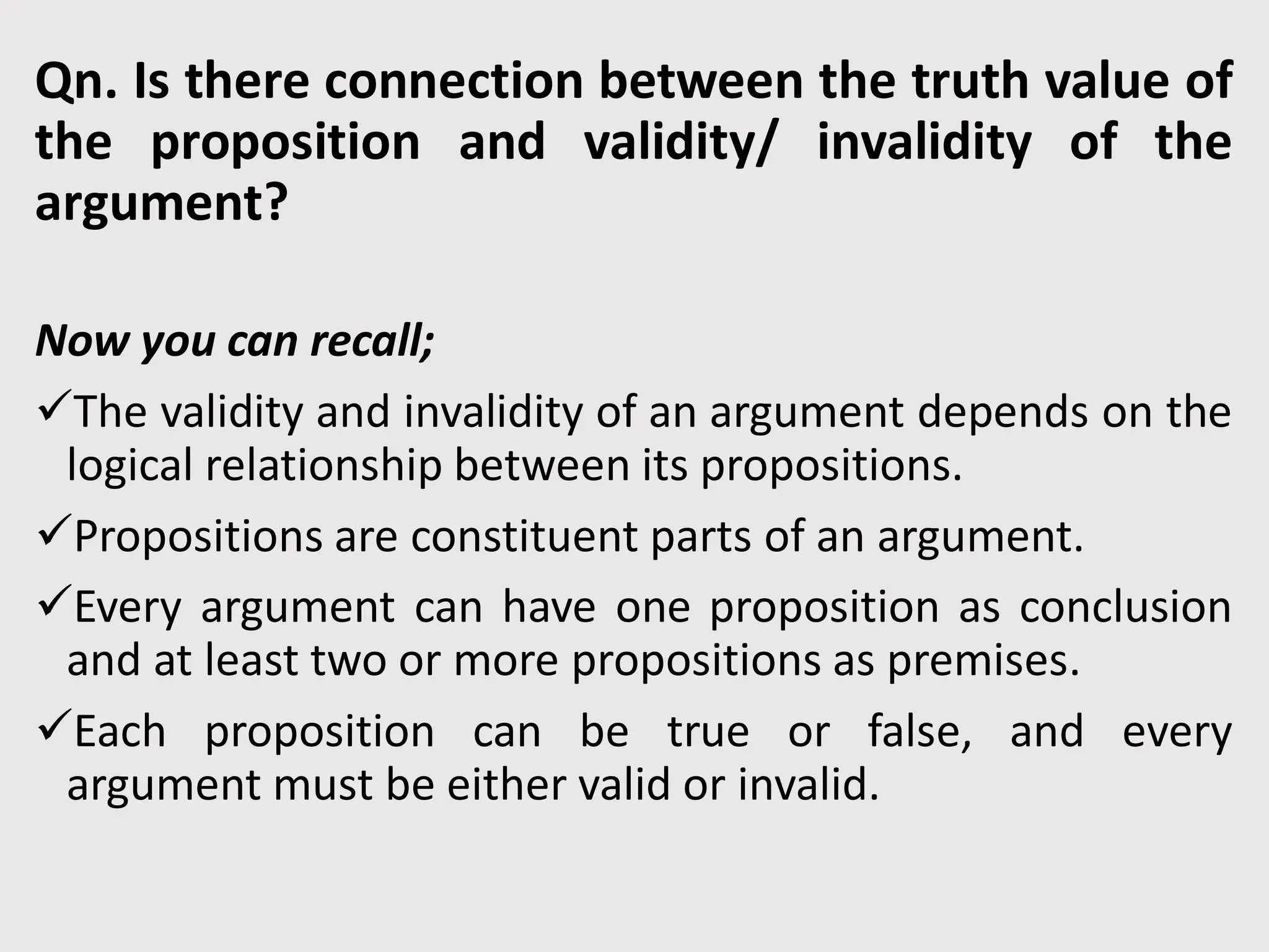 Qn. Is there connection between the truth value of
the proposition and validity/ invalidity of the
argument?
Now you can recall;
The validity and invalidity of an argument depends on the
logical relationship between its propositions.
Propositions are constituent parts of an argument.
Every argument can have one proposition as conclusion
and at least two or more propositions as premises.
Each proposition can be true or false, and every
argument must be either valid or invalid.
 