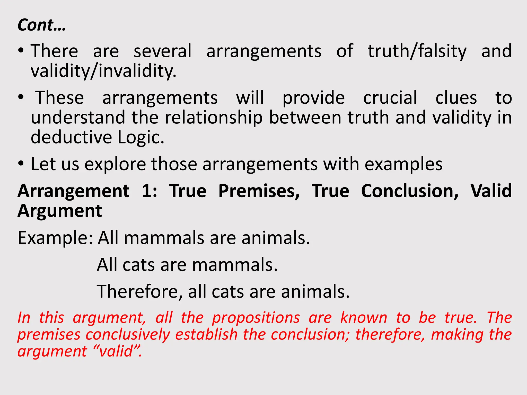Cont…
• There are several arrangements of truth/falsity and
validity/invalidity.
• These arrangements will provide crucial clues to
understand the relationship between truth and validity in
deductive Logic.
• Let us explore those arrangements with examples
Arrangement 1: True Premises, True Conclusion, Valid
Argument
Example: All mammals are animals.
All cats are mammals.
Therefore, all cats are animals.
In this argument, all the propositions are known to be true. The
premises conclusively establish the conclusion; therefore, making the
argument “valid”.
 