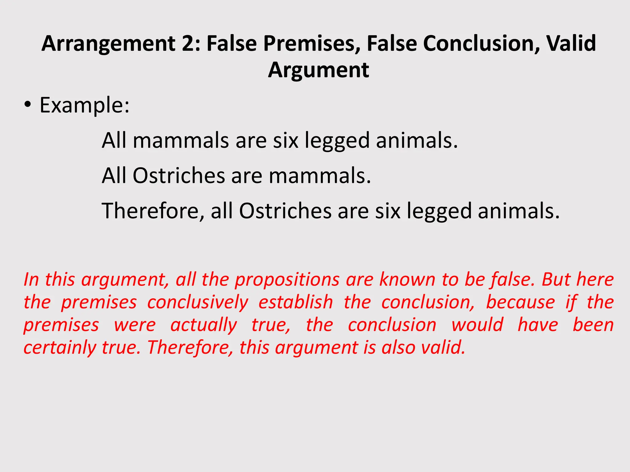Arrangement 2: False Premises, False Conclusion, Valid
Argument
• Example:
All mammals are six legged animals.
All Ostriches are mammals.
Therefore, all Ostriches are six legged animals.
In this argument, all the propositions are known to be false. But here
the premises conclusively establish the conclusion, because if the
premises were actually true, the conclusion would have been
certainly true. Therefore, this argument is also valid.
 