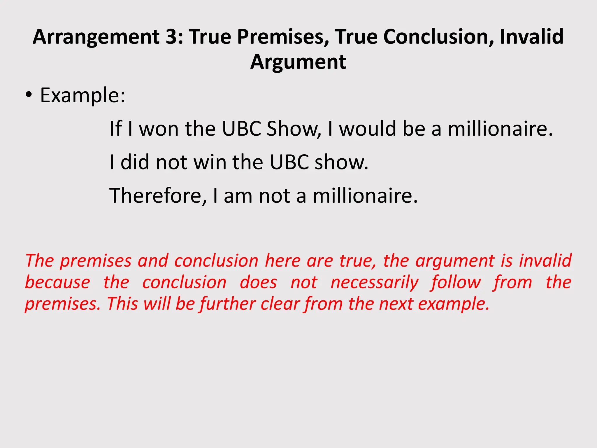 Arrangement 3: True Premises, True Conclusion, Invalid
Argument
• Example:
If I won the UBC Show, I would be a millionaire.
I did not win the UBC show.
Therefore, I am not a millionaire.
The premises and conclusion here are true, the argument is invalid
because the conclusion does not necessarily follow from the
premises. This will be further clear from the next example.
 