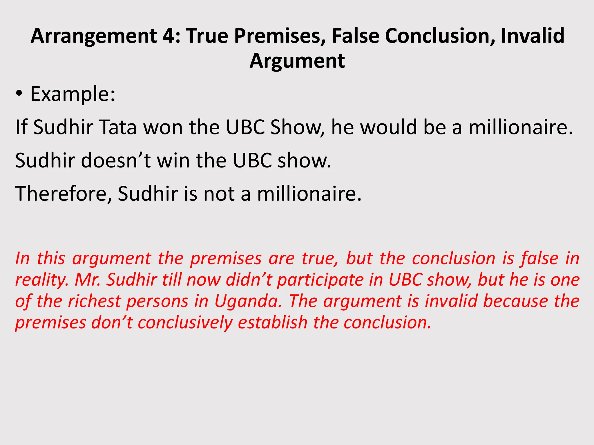 Arrangement 4: True Premises, False Conclusion, Invalid
Argument
• Example:
If Sudhir Tata won the UBC Show, he would be a millionaire.
Sudhir doesn’t win the UBC show.
Therefore, Sudhir is not a millionaire.
In this argument the premises are true, but the conclusion is false in
reality. Mr. Sudhir till now didn’t participate in UBC show, but he is one
of the richest persons in Uganda. The argument is invalid because the
premises don’t conclusively establish the conclusion.
 