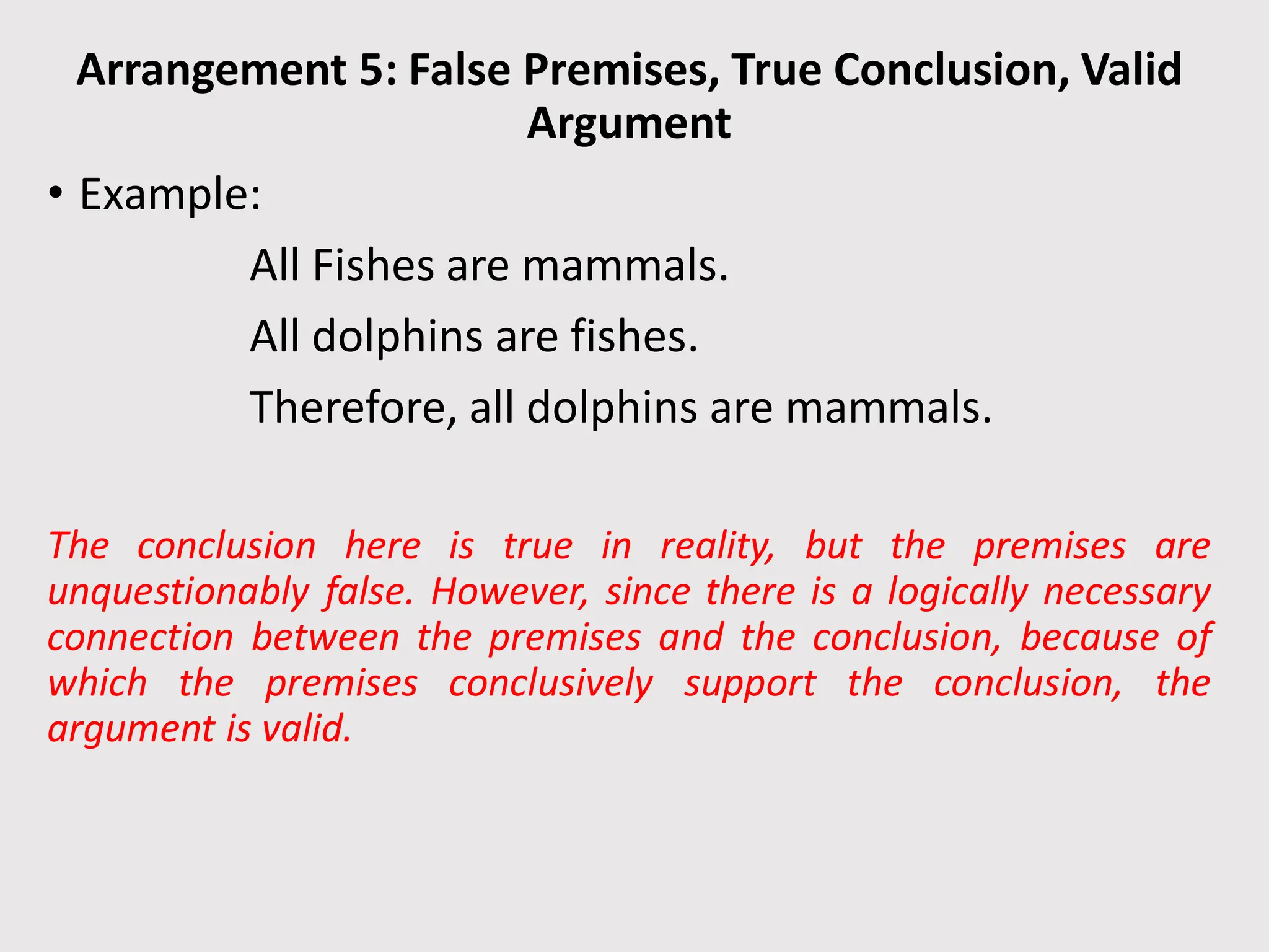 Arrangement 5: False Premises, True Conclusion, Valid
Argument
• Example:
All Fishes are mammals.
All dolphins are fishes.
Therefore, all dolphins are mammals.
The conclusion here is true in reality, but the premises are
unquestionably false. However, since there is a logically necessary
connection between the premises and the conclusion, because of
which the premises conclusively support the conclusion, the
argument is valid.
 