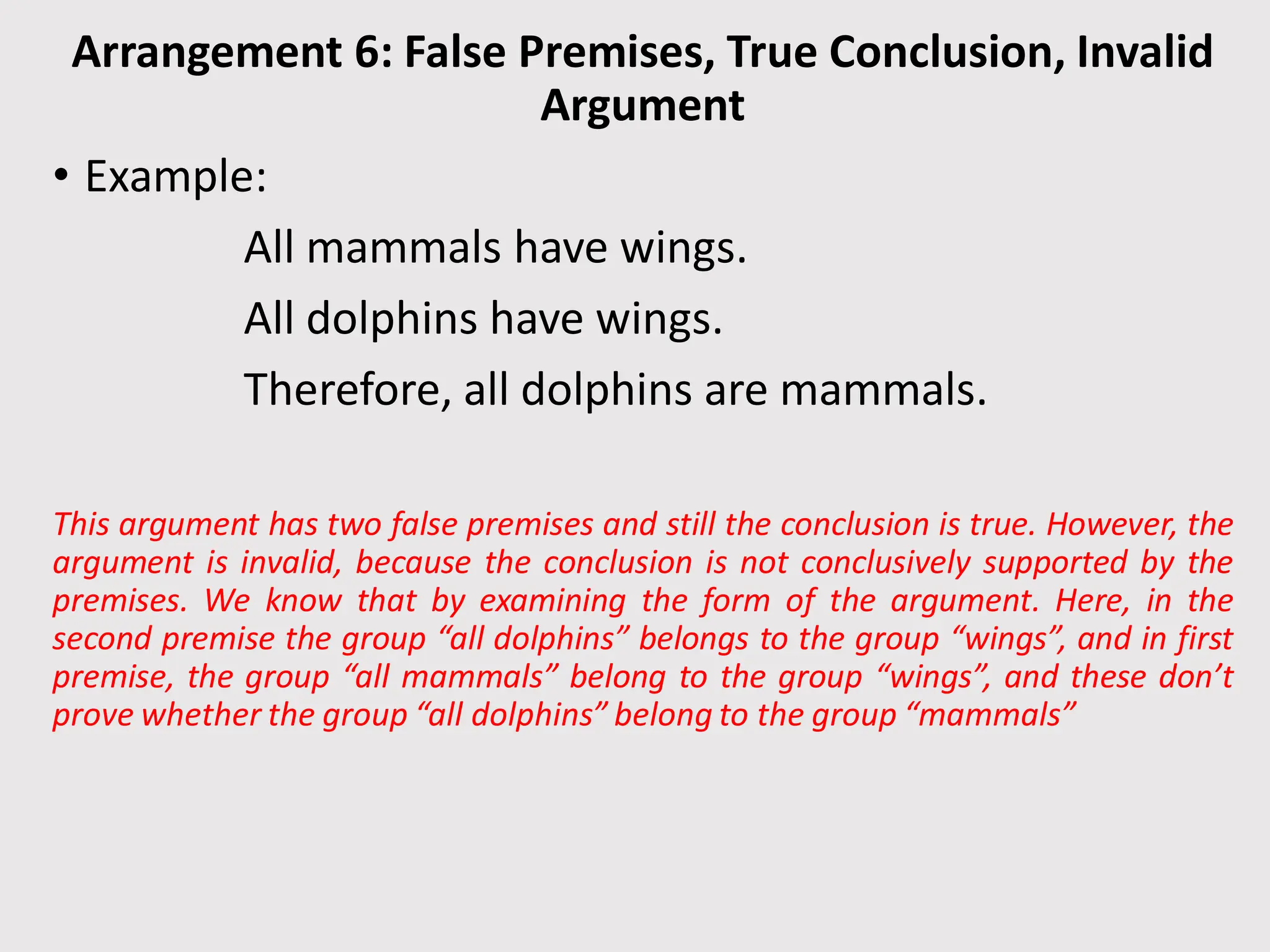 Arrangement 6: False Premises, True Conclusion, Invalid
Argument
• Example:
All mammals have wings.
All dolphins have wings.
Therefore, all dolphins are mammals.
This argument has two false premises and still the conclusion is true. However, the
argument is invalid, because the conclusion is not conclusively supported by the
premises. We know that by examining the form of the argument. Here, in the
second premise the group “all dolphins” belongs to the group “wings”, and in first
premise, the group “all mammals” belong to the group “wings”, and these don’t
prove whether the group “all dolphins” belong to the group “mammals”
 
