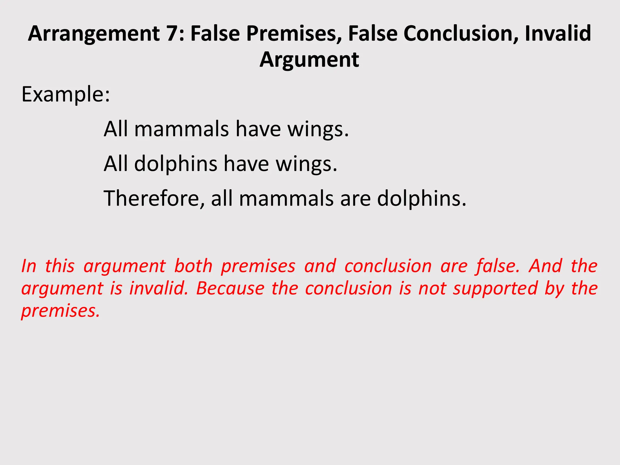 Arrangement 7: False Premises, False Conclusion, Invalid
Argument
Example:
All mammals have wings.
All dolphins have wings.
Therefore, all mammals are dolphins.
In this argument both premises and conclusion are false. And the
argument is invalid. Because the conclusion is not supported by the
premises.
 