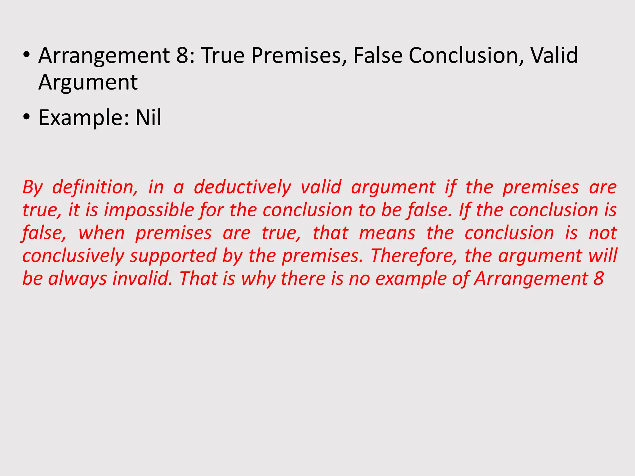 • Arrangement 8: True Premises, False Conclusion, Valid
Argument
• Example: Nil
By definition, in a deductively valid argument if the premises are
true, it is impossible for the conclusion to be false. If the conclusion is
false, when premises are true, that means the conclusion is not
conclusively supported by the premises. Therefore, the argument will
be always invalid. That is why there is no example of Arrangement 8
 