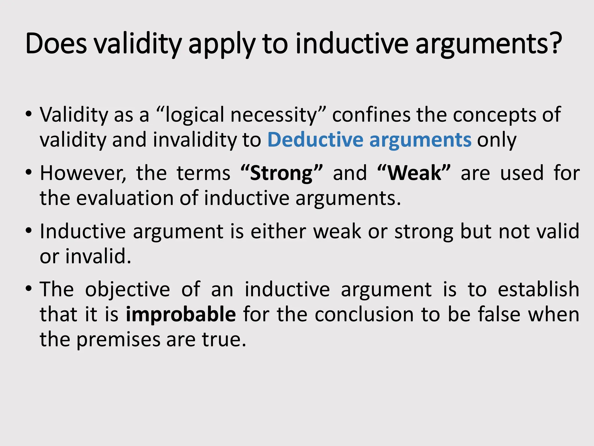 Does validity apply to inductive arguments?
• Validity as a “logical necessity” confines the concepts of
validity and invalidity to Deductive arguments only
• However, the terms “Strong” and “Weak” are used for
the evaluation of inductive arguments.
• Inductive argument is either weak or strong but not valid
or invalid.
• The objective of an inductive argument is to establish
that it is improbable for the conclusion to be false when
the premises are true.
 