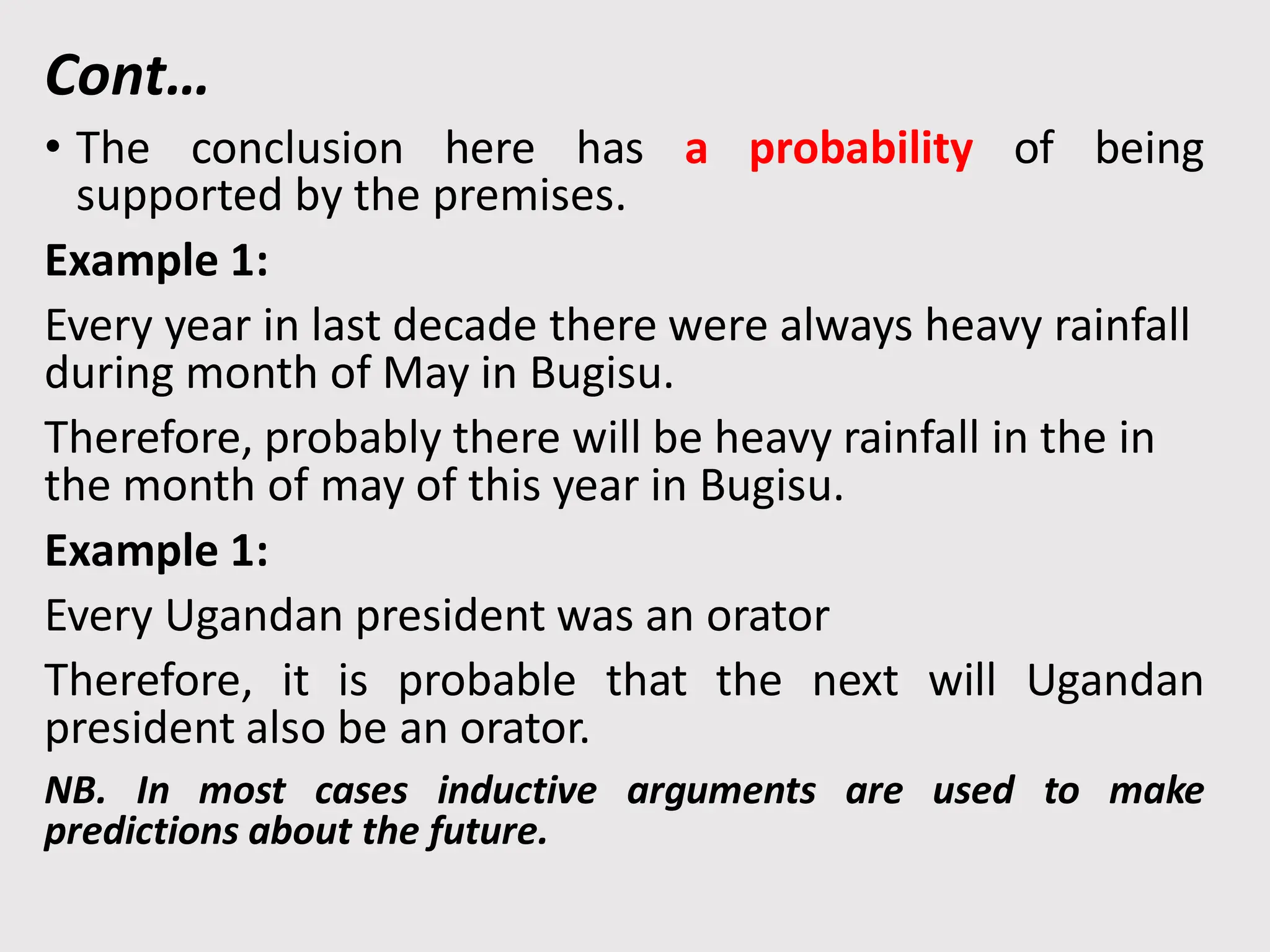 Cont…
• The conclusion here has a probability of being
supported by the premises.
Example 1:
Every year in last decade there were always heavy rainfall
during month of May in Bugisu.
Therefore, probably there will be heavy rainfall in the in
the month of may of this year in Bugisu.
Example 1:
Every Ugandan president was an orator
Therefore, it is probable that the next will Ugandan
president also be an orator.
NB. In most cases inductive arguments are used to make
predictions about the future.
 