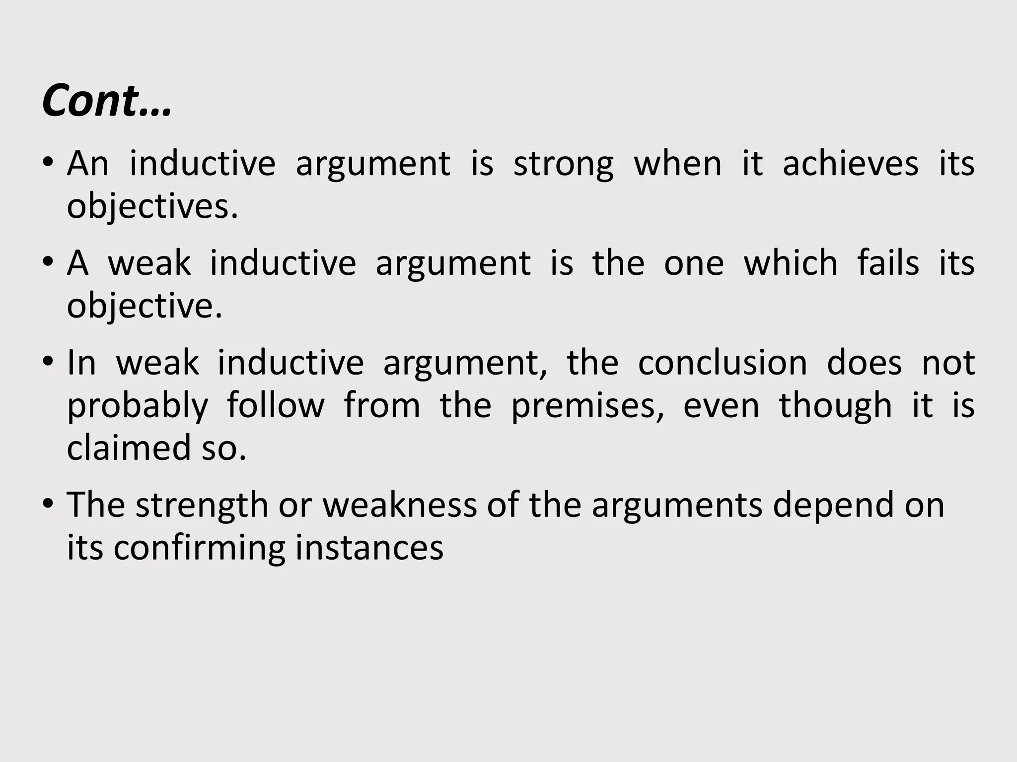 Cont…
• An inductive argument is strong when it achieves its
objectives.
• A weak inductive argument is the one which fails its
objective.
• In weak inductive argument, the conclusion does not
probably follow from the premises, even though it is
claimed so.
• The strength or weakness of the arguments depend on
its confirming instances
 