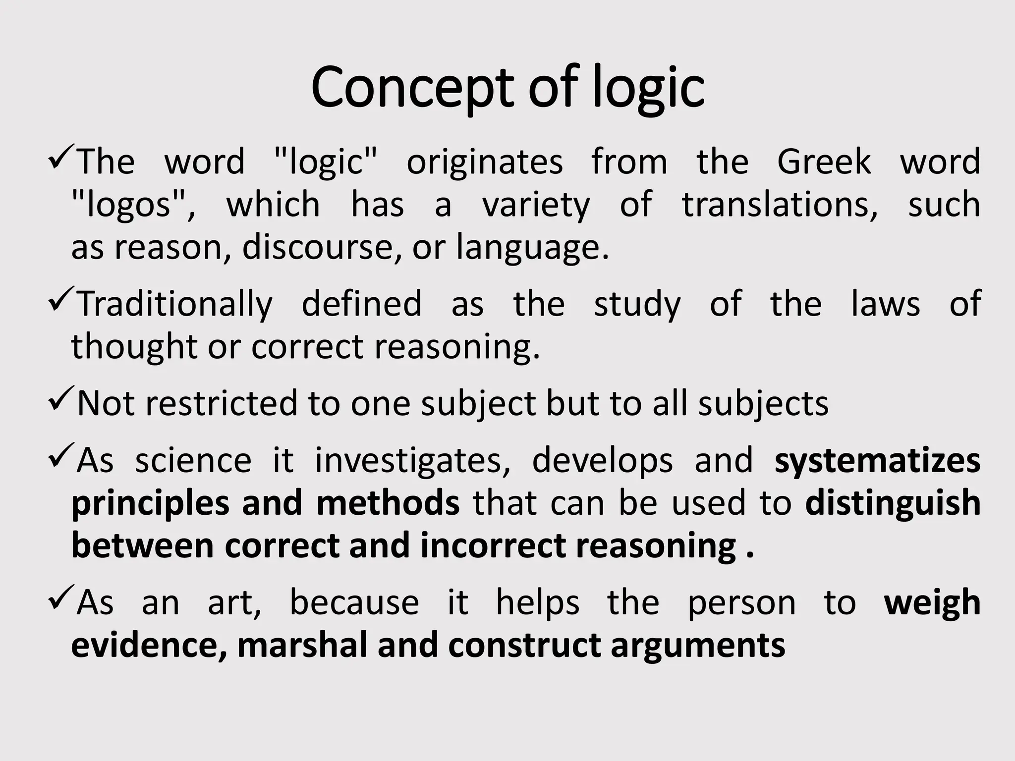 Concept of logic
The word "logic" originates from the Greek word
"logos", which has a variety of translations, such
as reason, discourse, or language.
Traditionally defined as the study of the laws of
thought or correct reasoning.
Not restricted to one subject but to all subjects
As science it investigates, develops and systematizes
principles and methods that can be used to distinguish
between correct and incorrect reasoning .
As an art, because it helps the person to weigh
evidence, marshal and construct arguments
 