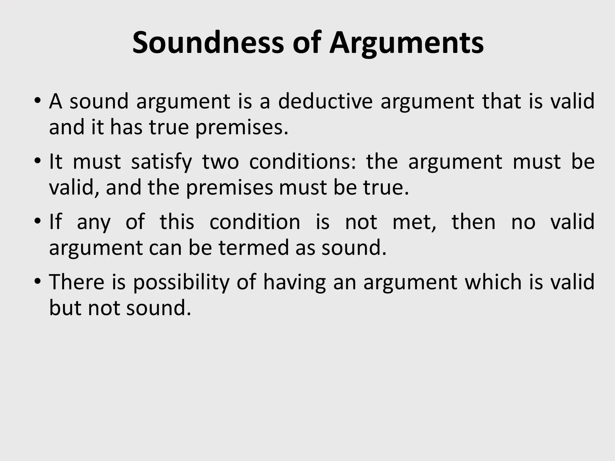 Soundness of Arguments
• A sound argument is a deductive argument that is valid
and it has true premises.
• It must satisfy two conditions: the argument must be
valid, and the premises must be true.
• If any of this condition is not met, then no valid
argument can be termed as sound.
• There is possibility of having an argument which is valid
but not sound.
 