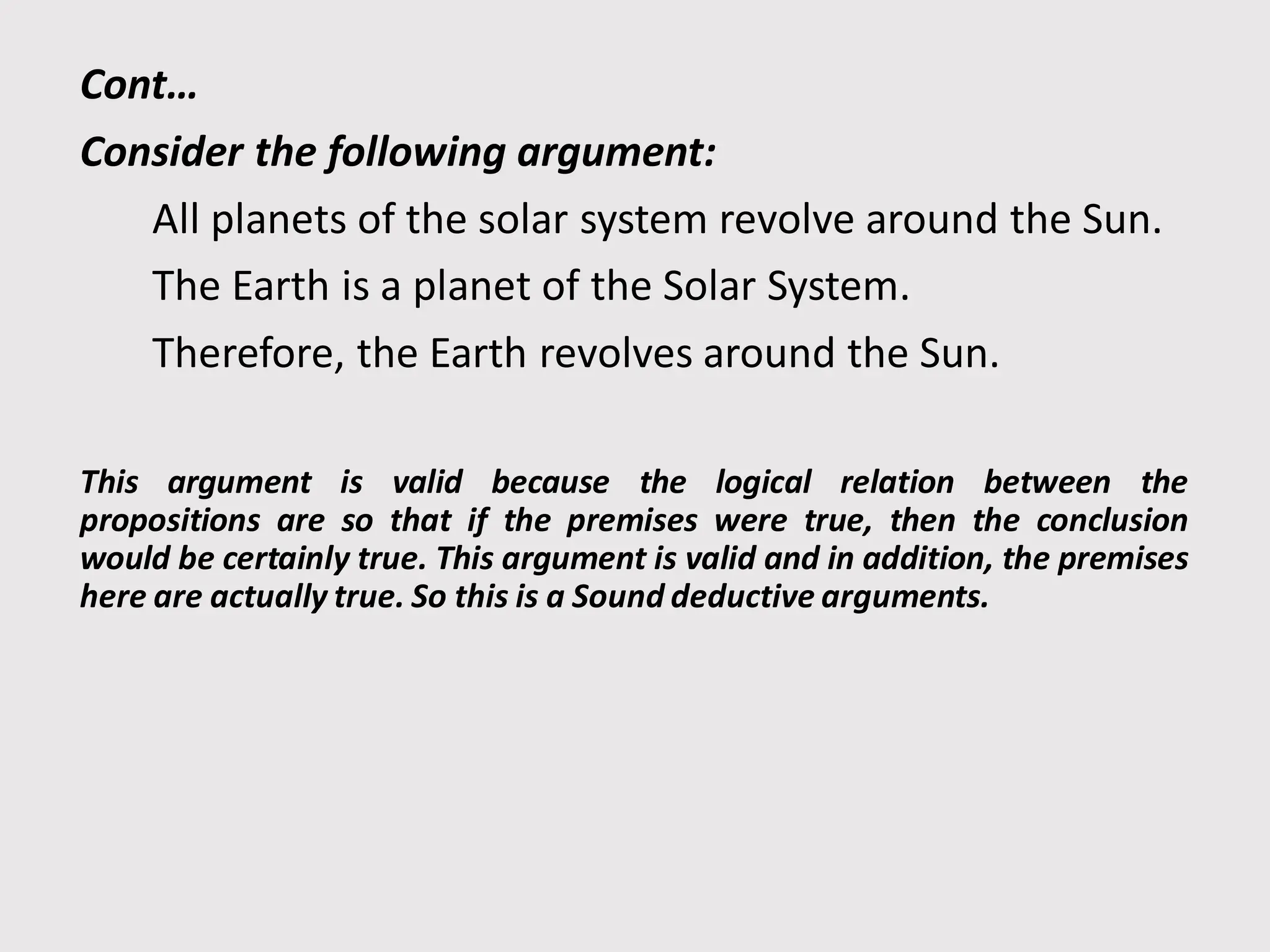 Cont…
Consider the following argument:
All planets of the solar system revolve around the Sun.
The Earth is a planet of the Solar System.
Therefore, the Earth revolves around the Sun.
This argument is valid because the logical relation between the
propositions are so that if the premises were true, then the conclusion
would be certainly true. This argument is valid and in addition, the premises
here are actually true. So this is a Sound deductive arguments.
 