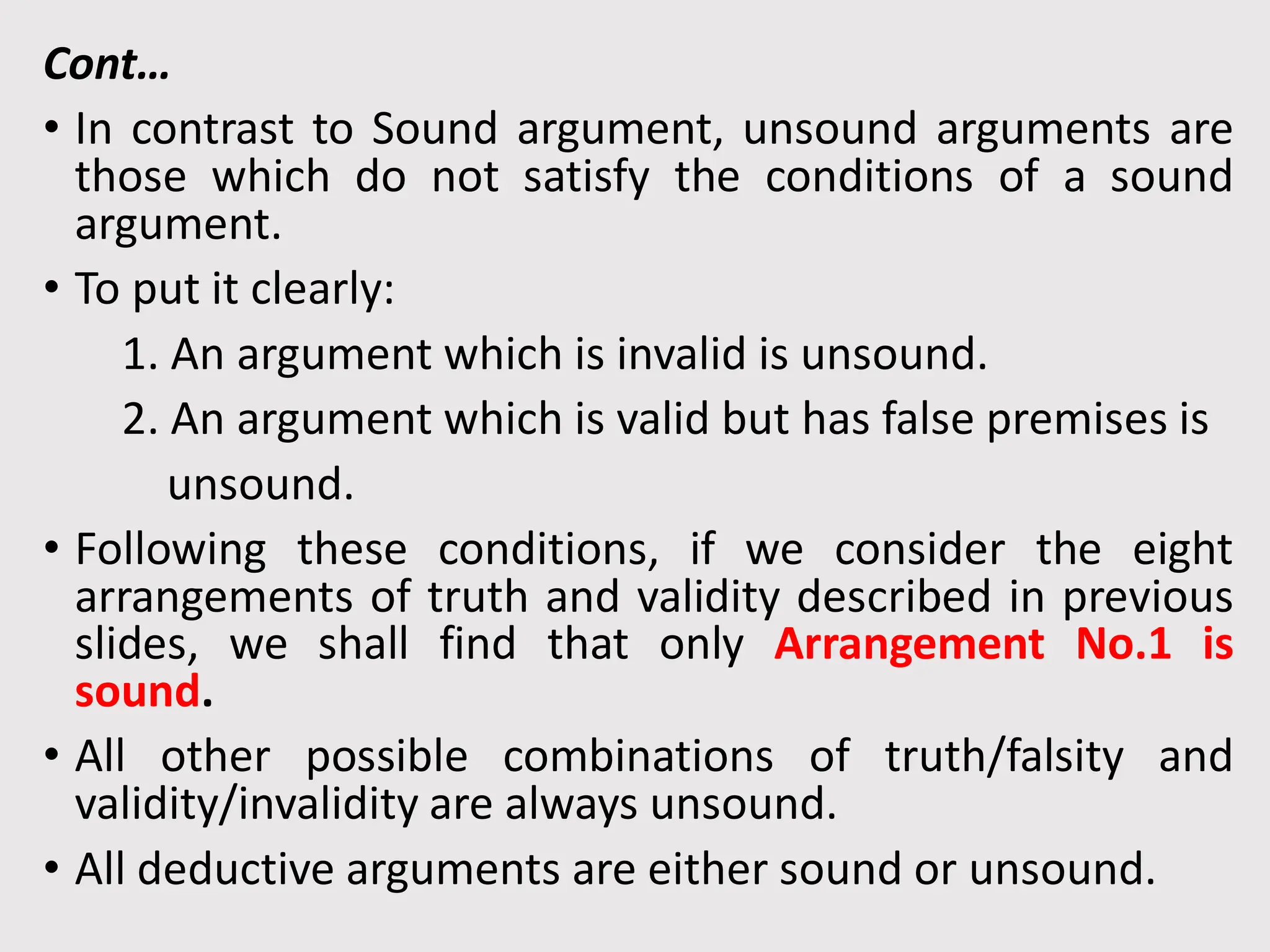 Cont…
• In contrast to Sound argument, unsound arguments are
those which do not satisfy the conditions of a sound
argument.
• To put it clearly:
1. An argument which is invalid is unsound.
2. An argument which is valid but has false premises is
unsound.
• Following these conditions, if we consider the eight
arrangements of truth and validity described in previous
slides, we shall find that only Arrangement No.1 is
sound.
• All other possible combinations of truth/falsity and
validity/invalidity are always unsound.
• All deductive arguments are either sound or unsound.
 