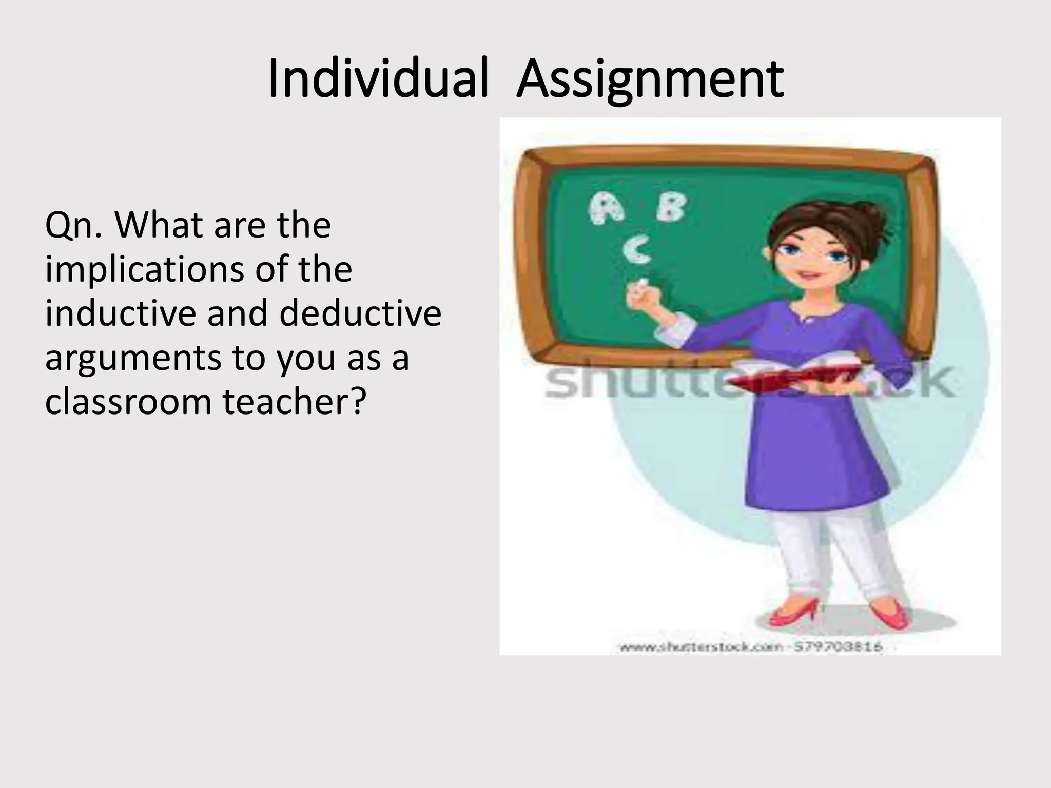 Individual Assignment
Qn. What are the
implications of the
inductive and deductive
arguments to you as a
classroom teacher?
 