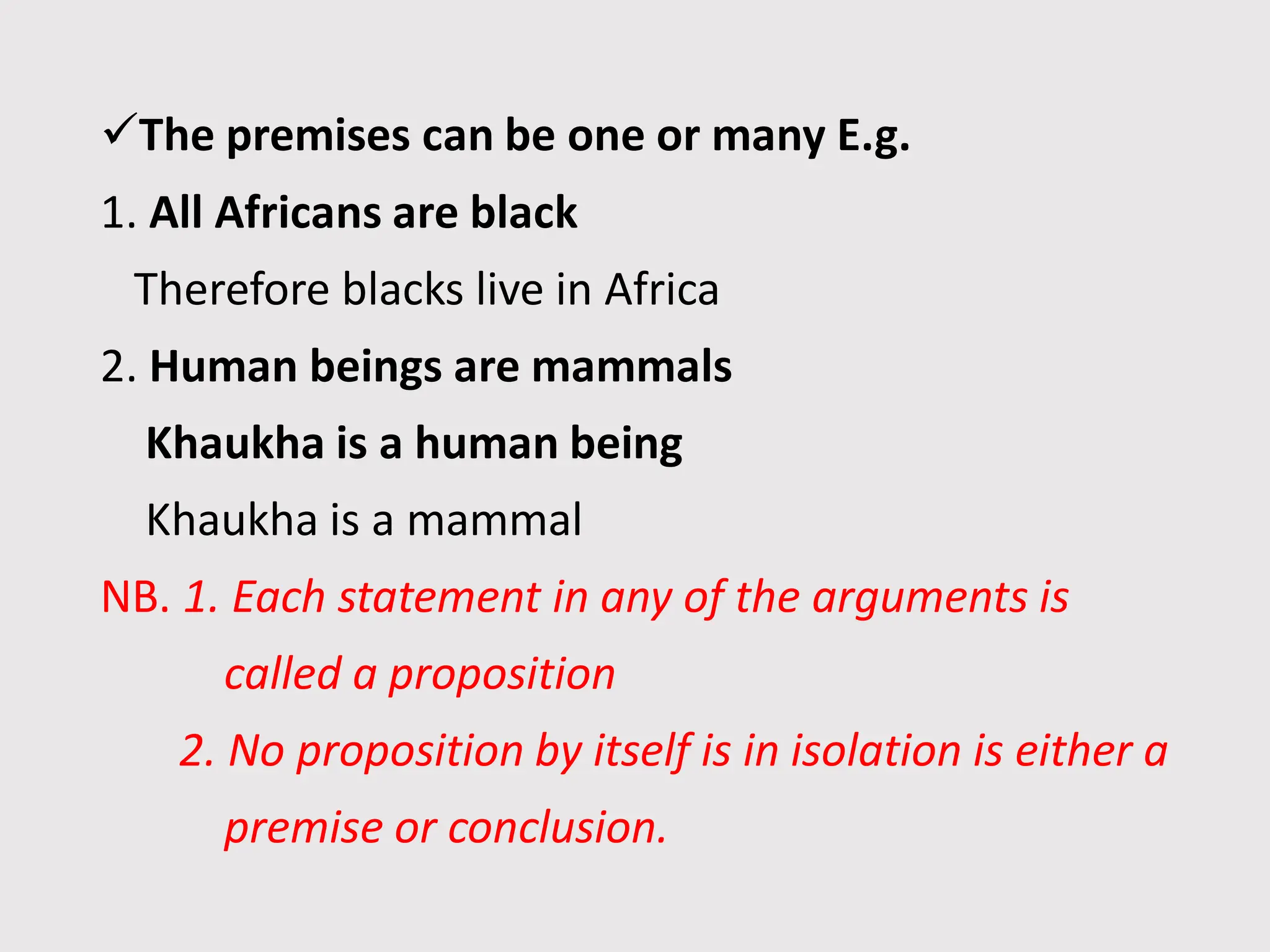 The premises can be one or many E.g.
1. All Africans are black
Therefore blacks live in Africa
2. Human beings are mammals
Khaukha is a human being
Khaukha is a mammal
NB. 1. Each statement in any of the arguments is
called a proposition
2. No proposition by itself is in isolation is either a
premise or conclusion.
 