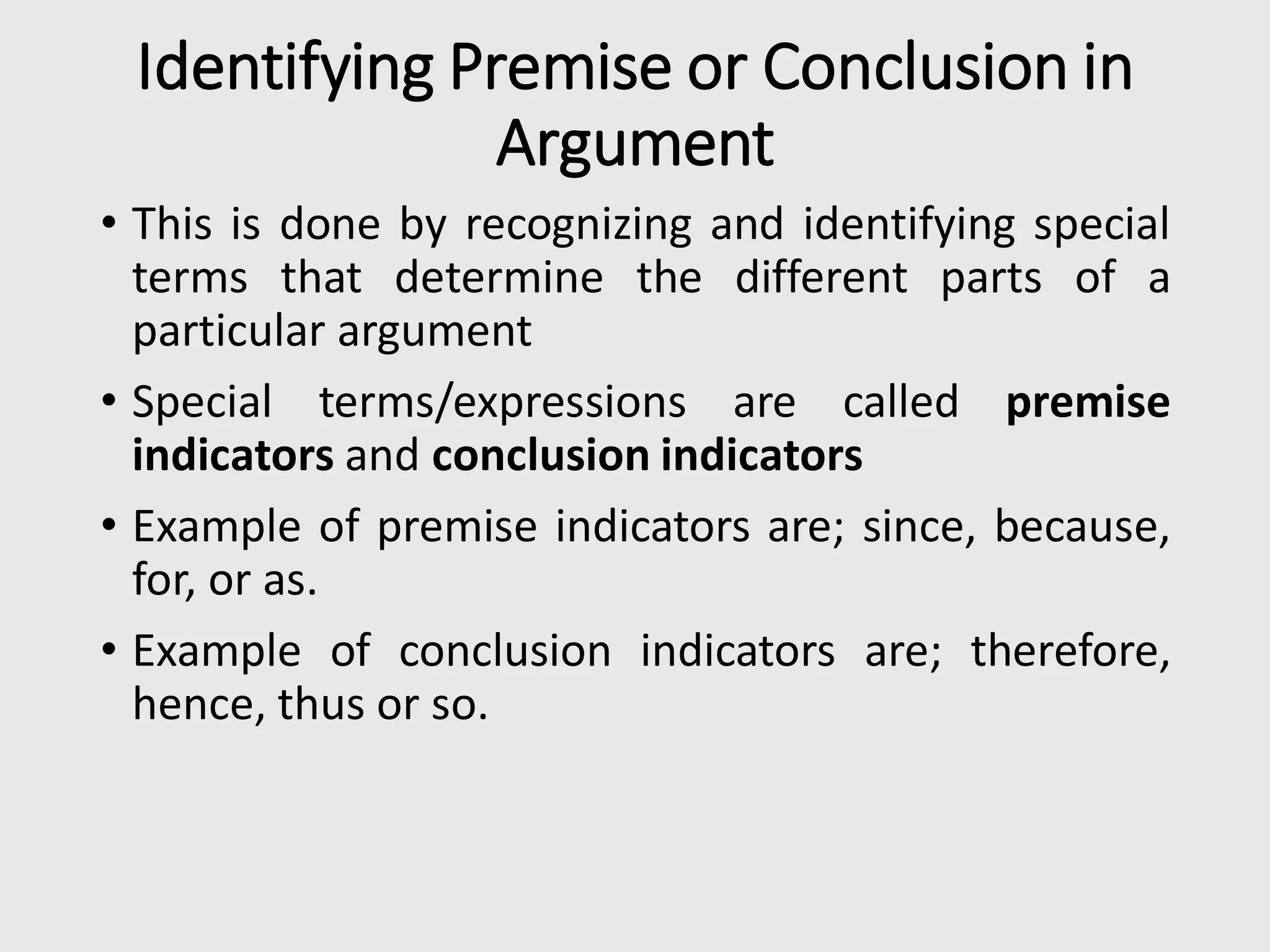 Identifying Premise or Conclusion in
Argument
• This is done by recognizing and identifying special
terms that determine the different parts of a
particular argument
• Special terms/expressions are called premise
indicators and conclusion indicators
• Example of premise indicators are; since, because,
for, or as.
• Example of conclusion indicators are; therefore,
hence, thus or so.
 