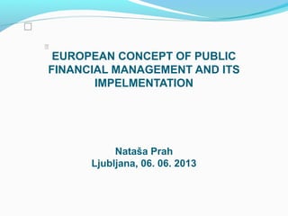 EUROPEAN CONCEPT OF PUBLIC
FINANCIAL MANAGEMENT AND ITS
IMPELMENTATION
Nataša Prah
Ljubljana, 06. 06. 2013


 