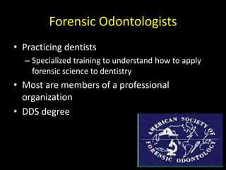 Forensic Odontologists
• Practicing dentists
– Specialized training to understand how to apply
forensic science to dentistry
• Most are members of a professional
organization
• DDS degree
 