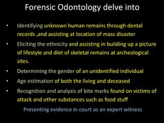 Forensic Odontology delve into
• Identifying unknown human remains through dental
records ,and assisting at location of mass disaster
• Eliciting the ethnicity and assisting in building up a picture
of lifestyle and diet of skeletal remains at archeological
sites.
• Determining the gender of an unidentified individual
• Age estimation of both the living and deceased
• Recognition and analysis of bite marks found on victims of
attack and other substances such as food stuff
Presenting evidence in court as an expert witness
 