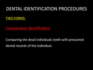 DENTAL IDENTIFICATION PROCEDURES
TWO FORMS:
Comparative Identification
Comparing the dead individuals teeth with presumed
dental records of the individual.
 