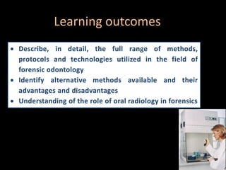 Learning outcomes
 Describe, in detail, the full range of methods,
protocols and technologies utilized in the field of
forensic odontology
 Identify alternative methods available and their
advantages and disadvantages
 Understanding of the role of oral radiology in forensics
 
