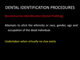 DENTAL IDENTIFICATION PROCEDURES
Reconstructive Identification (Dental Profiling):
Attempts to elicit the ethnicity or race, gender, age and
occupation of the dead individual.
Undertaken when virtually no clue exists
 