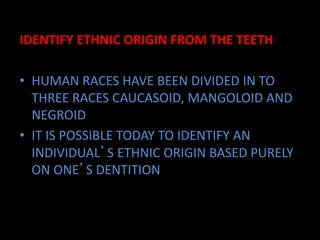 IDENTIFY ETHNIC ORIGIN FROM THE TEETH
• HUMAN RACES HAVE BEEN DIVIDED IN TO
THREE RACES CAUCASOID, MANGOLOID AND
NEGROID
• IT IS POSSIBLE TODAY TO IDENTIFY AN
INDIVIDUAL’S ETHNIC ORIGIN BASED PURELY
ON ONE’S DENTITION
 