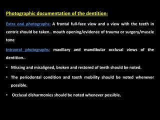 Photographic documentation of the dentition:
Extra oral photographs: A frontal full-face view and a view with the teeth in
centric should be taken.. mouth opening/evidence of trauma or surgery/muscle
tone
Intraoral photographs: maxillary and mandibular occlusal views of the
dentition..
• Missing and misaligned, broken and restored of teeth should be noted.
• The periodontal condition and tooth mobility should be noted whenever
possible.
• Occlusal disharmonies should be noted whenever possible.
 