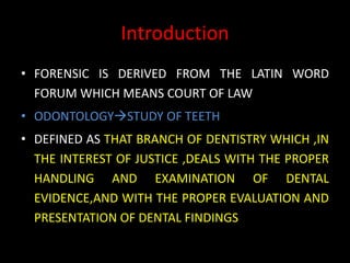 Introduction
• FORENSIC IS DERIVED FROM THE LATIN WORD
FORUM WHICH MEANS COURT OF LAW
• ODONTOLOGYSTUDY OF TEETH
• DEFINED AS THAT BRANCH OF DENTISTRY WHICH ,IN
THE INTEREST OF JUSTICE ,DEALS WITH THE PROPER
HANDLING AND EXAMINATION OF DENTAL
EVIDENCE,AND WITH THE PROPER EVALUATION AND
PRESENTATION OF DENTAL FINDINGS
 