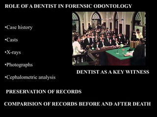 ROLE OF A DENTIST IN FORENSIC ODONTOLOGY
•Case history
•Casts
•X-rays
•Photographs
•Cephalometric analysis
DENTIST AS A KEY WITNESS
PRESERVATION OF RECORDS
COMPARISION OF RECORDS BEFORE AND AFTER DEATH
 