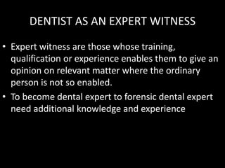 DENTIST AS AN EXPERT WITNESS
• Expert witness are those whose training,
qualification or experience enables them to give an
opinion on relevant matter where the ordinary
person is not so enabled.
• To become dental expert to forensic dental expert
need additional knowledge and experience
 