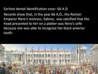 Earliest dental identification case– 66 A.D
Records show that, in the year 66 A.D., the Roman
Emperor Nero's mistress, Sabina, was satisfied that the
head presented to her on a platter was Nero's wife
because she was able to recognize her black anterior
tooth.
 