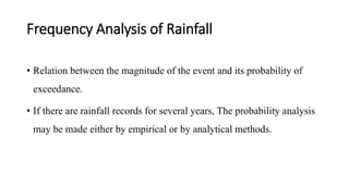 Frequency Analysis of Rainfall
• Relation between the magnitude of the event and its probability of
exceedance.
• If there are rainfall records for several years, The probability analysis
may be made either by empirical or by analytical methods.
 